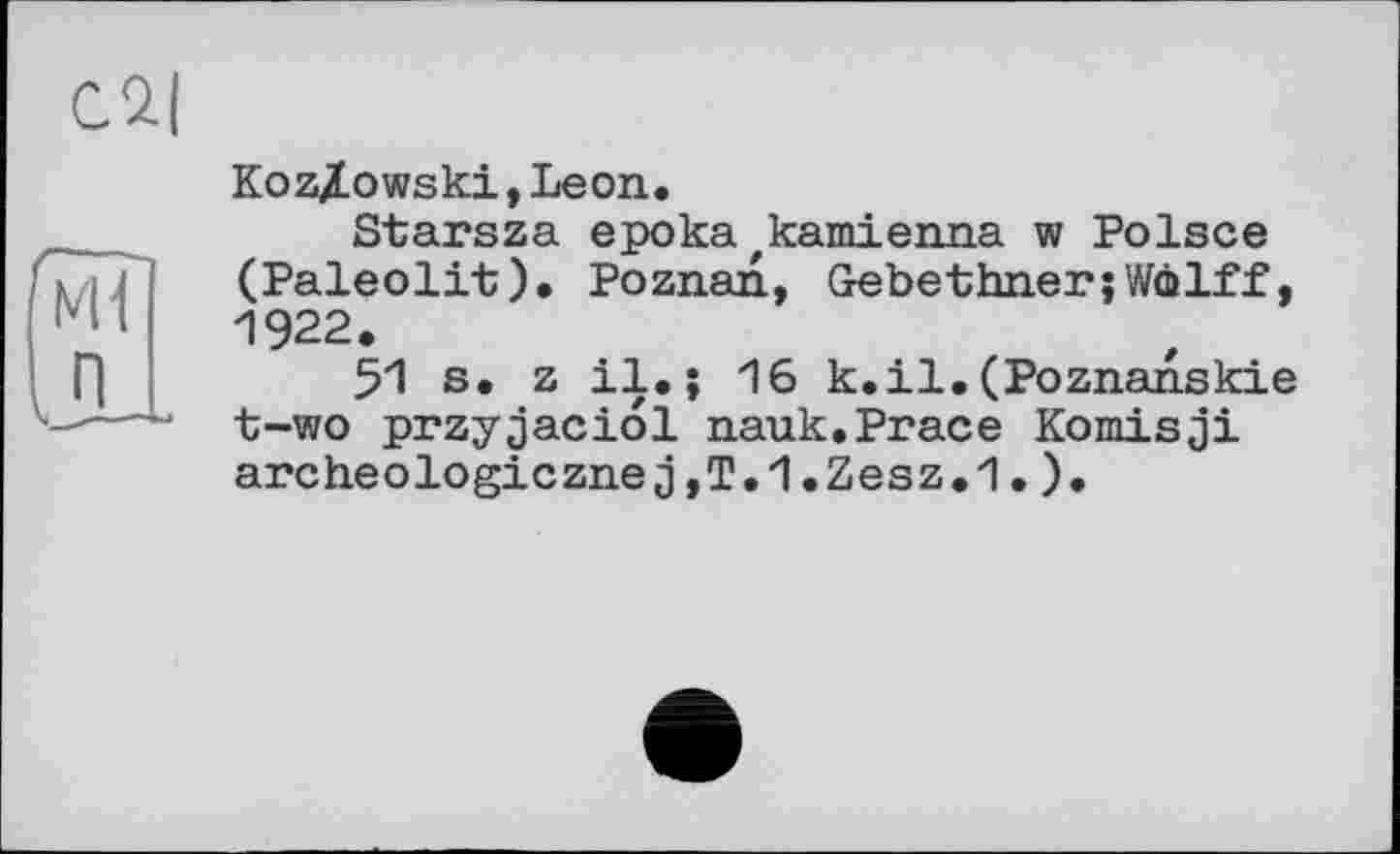 ﻿Сй|
Kozlowski,Leon.
Starsza eрока,катіenna w Polsce (Paleolit). Poznan, Gebethner;Wölff, 1922.
51 s. z il.; 16 к.il.(Poznanskie t-wo przyjaciol nauk.Prace Komisji archeologicznej,T.1.Zesz.1. ).